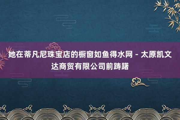 她在蒂凡尼珠宝店的橱窗如鱼得水网 - 太原凯文达商贸有限公司前踌躇